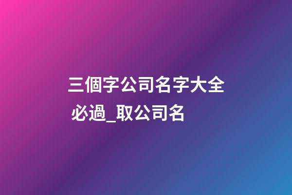 三個字公司名字大全 必過_取公司名-第1張-公司起名-玄機派